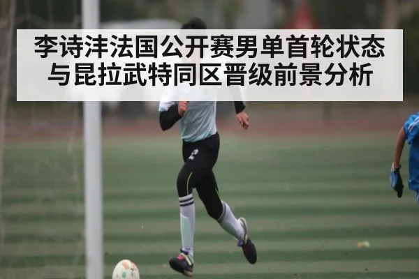 李诗沣法国公开赛男单首轮状态与昆拉武特同区晋级前景分析