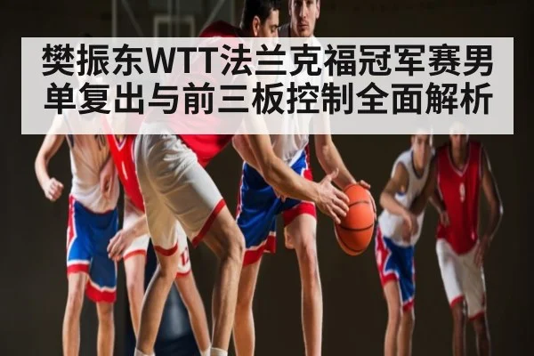 樊振东WTT法兰克福冠军赛男单复出与前三板控制全面解析