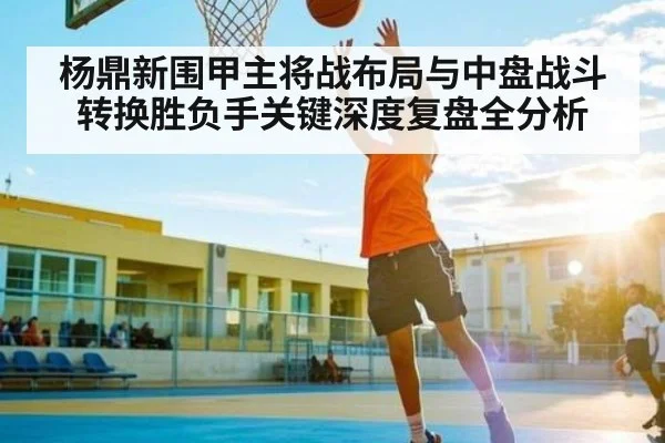 杨鼎新围甲主将战布局与中盘战斗转换胜负手关键深度复盘全分析