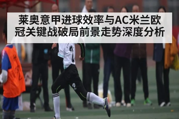 莱奥意甲进球效率与AC米兰欧冠关键战破局前景走势深度分析