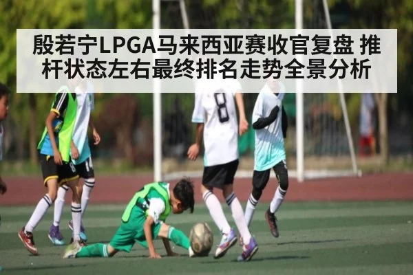 殷若宁LPGA马来西亚赛收官复盘 推杆状态左右最终排名走势全景分析